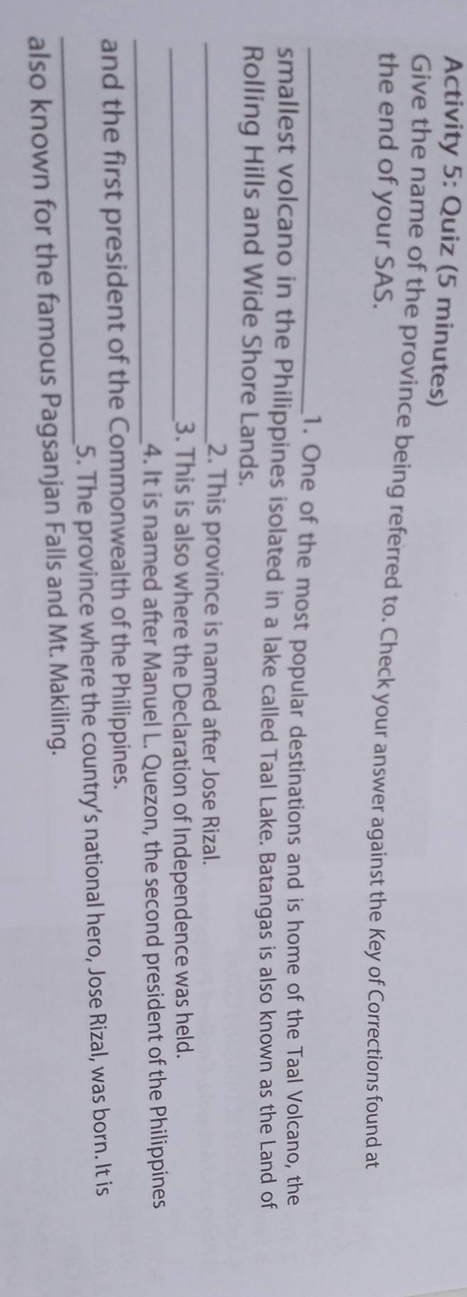 Activity 5: Quiz (5 minutes) 
Give the name of the province being referred to. Check your answer against the Key of Corrections found at 
the end of your SAS. 
_1. One of the most popular destinations and is home of the Taal Volcano, the 
smallest volcano in the Philippines isolated in a lake called Taal Lake. Batangas is also known as the Land of 
Rolling Hills and Wide Shore Lands. 
_2. This province is named after Jose Rizal. 
_3. This is also where the Declaration of Independence was held. 
_4. It is named after Manuel L. Quezon, the second president of the Philippines 
and the first president of the Commonwealth of the Philippines. 
_ 
5. The province where the country’s national hero, Jose Rizal, was born. It is 
also known for the famous Pagsanjan Falls and Mt. Makiling.