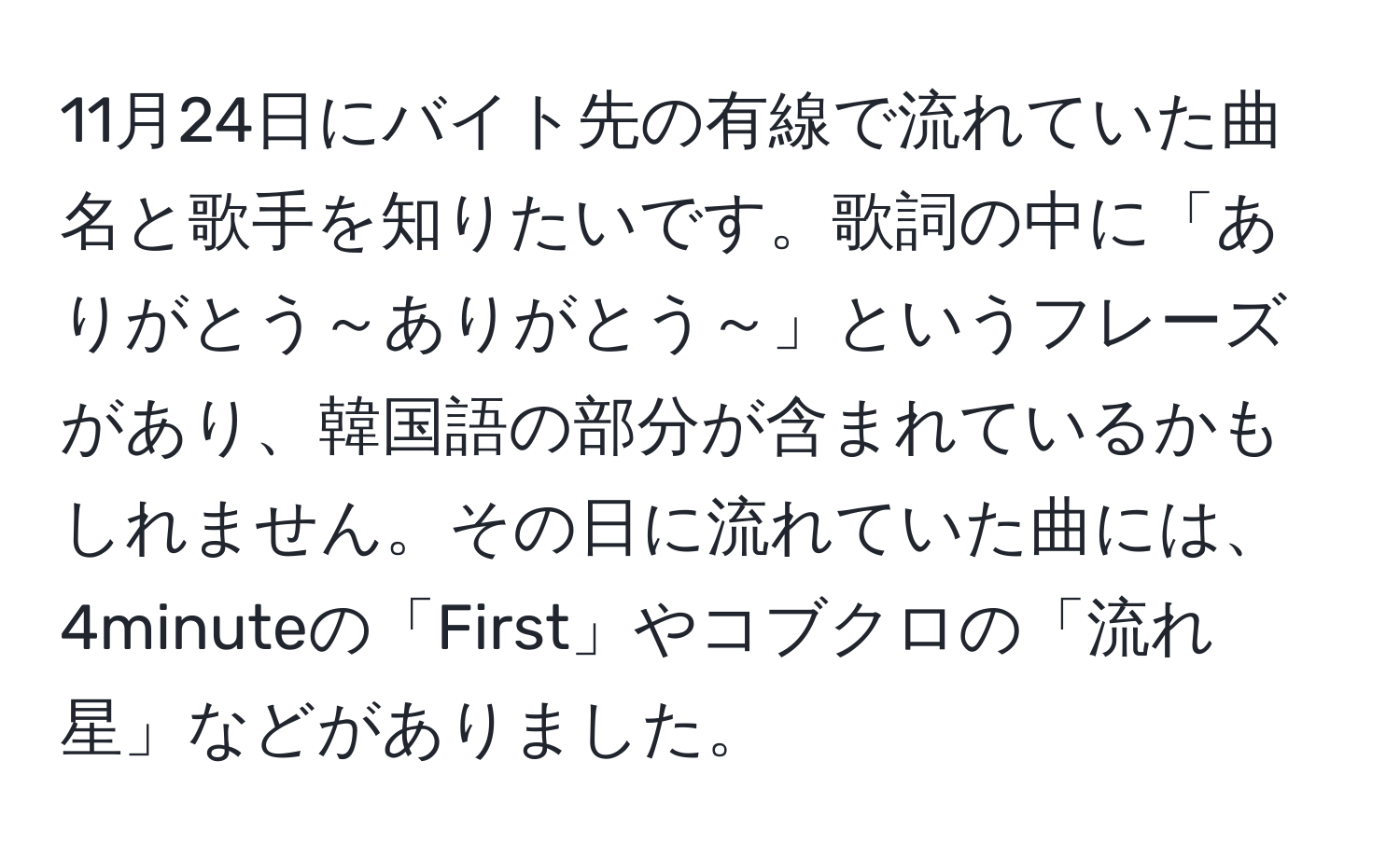 11月24日にバイト先の有線で流れていた曲名と歌手を知りたいです。歌詞の中に「ありがとう～ありがとう～」というフレーズがあり、韓国語の部分が含まれているかもしれません。その日に流れていた曲には、4minuteの「First」やコブクロの「流れ星」などがありました。