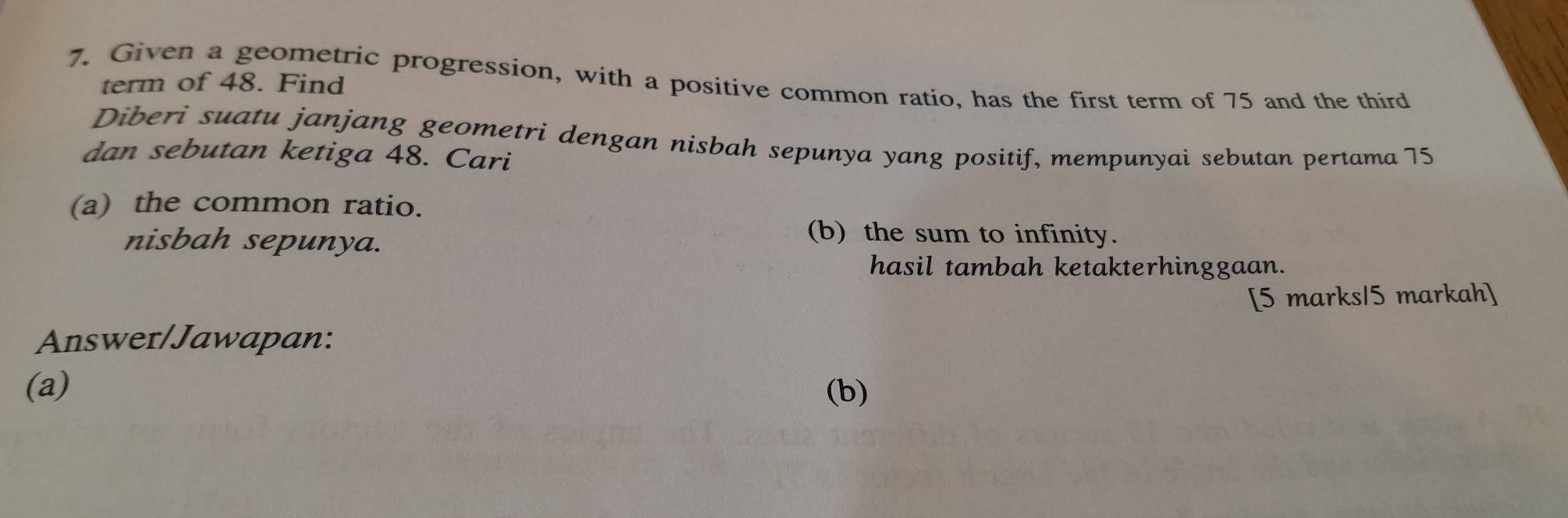 Given a geometric progression, with a positive common ratio, has the first term of 75 and the third 
term of 48. Find 
Diberi suatu janjang geometri dengan nisbah sepunya yang positif, mempunyai sebutan pertama 75
dan sebutan ketiga 48. Cari 
(a) the common ratio. 
nisbah sepunya. 
(b) the sum to infinity. 
hasil tambah ketakterhinggaan. 
[5 marks15 markah] 
Answer/Jawapan: 
(a) (b)