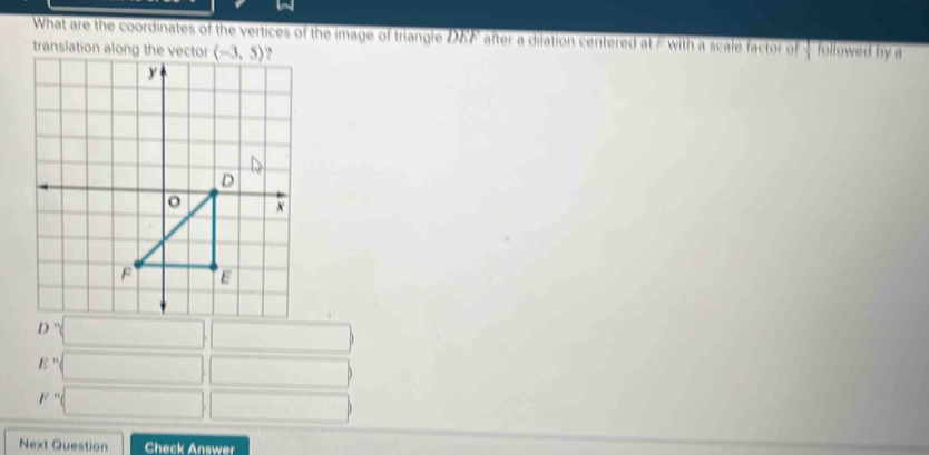 What are the coordinates of the vertices of the image of triangle DEF after a dilation centered at Ewith a scale factor of — followed by a
translation
D° □ □
E=□ ,
F=□ □
Next Question Check Answer