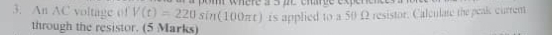An AC voltage of V(t)=220sin (100π t) m wnere à 5 2 e emre expene 
through the resistor. (5 Marks) is applied to a 50 Ω resistor. Calculate the peak curren