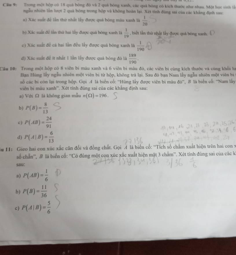 Trong một hộp có 18 quả bóng đô và 2 quả bóng xanh, các quả bóng có kích thước như nhau. Một học sinh lấ
ngẫu nhiên lần lượt 2 quả bóng trong hộp và không hoàn lại. Xét tính đúng sai của các khắng định sau:
a) Xác suất để lần thứ nhất lấy được quả bóng màu xanh là  1/20 
b) Xác suất để lần thứ hai lấy được quả bóng xanh là  1/19  , biết lần thứ nhất lấy được quả bóng xanh.
c) Xác suất đề cả hai lần đều lấy được quả bóng xanh là  1/190 
d) Xác suất đề ít nhất 1 lần lấy được quả bóng đỏ là  189/190 .
Câu 10: Trong một hộp có 8 viên bi máu xanh và 6 viên bi màu đỏ, các viên bị cùng kích thước và cùng khổi lư
Ban Hùng lấy ngẫu nhiên một viên bi từ hộp, không trả lại. Sau đó bạn Nam lấy ngẫu nhiên một viên bị ở
số các bị còn lại trong hộp. Gọi A là biển cổ: “Hùng lấy được viên bi màu đỏ”, B là biến cổ: “Nam lấy
viên bị màu xanh'. Xét tính đủng sai của các khẳng định sau:
a) Với Ω là khōng gian mẫu n(Omega )=196.
b) P(B)= 8/13 
c) P(AB)= 24/91 
d) P(A|B)= 6/13 
du I1: Gieo hai con xúc xắc cân đối và đồng chất. Gọi A là biến cố: “Tích số chấm xuất hiện trên hai con x
số chẵn”, B là biến cố: “Có đúng một con xúc xắc xuất hiện mặt 3 chẩm”. Xét tính đúng sai của các kỉ
sau:
a) P(AB)= 1/6 
b) P(B)= 11/36 
c) P(A|B)= 5/6 