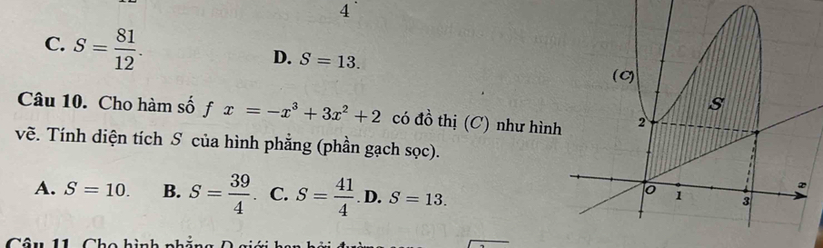 4
C. S= 81/12 .
D. S=13. 
Câu 10. Cho hàm số fx=-x^3+3x^2+2 có đồ thị (C) như hìn
vẽ. Tính diện tích S của hình phẳng (phần gạch sọc).
A. S=10. B. S= 39/4 . C. S= 41/4 .D. S=13.