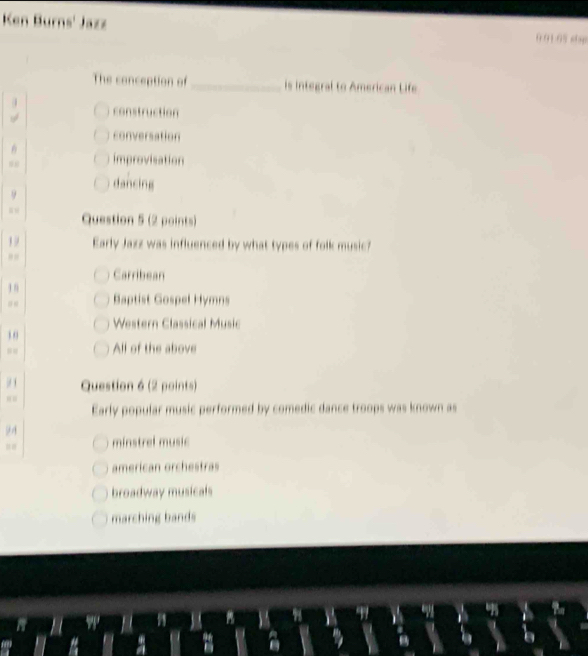 Ken Burns' Jazz 0.91.0%stsp
The conception of _is integral to American Life
construction
conversation
improvisation
dancing
Question 5 (2 points)
1 9 Early Jazz was influenced by what types of folk music?
Carribean
1 n Baptist Gospel Hymns
Western Classical Music
10
All of the above
9 1 Question 6 (2 points)
Early popular music performed by comedic dance troops was known as
minstrel music
american orchestras
broadway musicals
marching bands