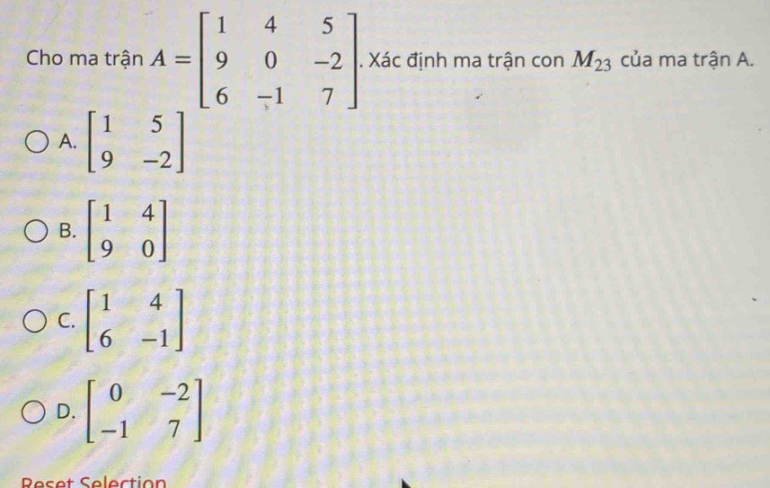 Cho ma trận A=beginbmatrix 1&4&5 9&0&-2 6&-1&7endbmatrix. Xác định ma trận con M_23 của ma trận A.
A. beginbmatrix 1&5 9&-2endbmatrix
B. beginbmatrix 1&4 9&0endbmatrix
C. beginbmatrix 1&4 6&-1endbmatrix
D. beginbmatrix 0&-2 -1&7endbmatrix
Reset Selection