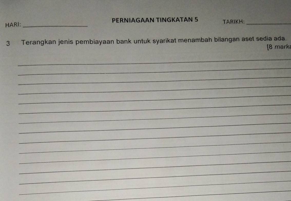 PERNIAGAAN TINGKATAN 5 TARIKH:_ 
HARI:_ 
3 Terangkan jenis pembiayaan bank untuk syarikat menambah bilangan aset sedia ada. 
[8 mark 
_ 
_ 
_ 
_ 
_ 
_ 
_ 
_ 
_ 
_ 
_ 
_ 
_ 
_ 
_