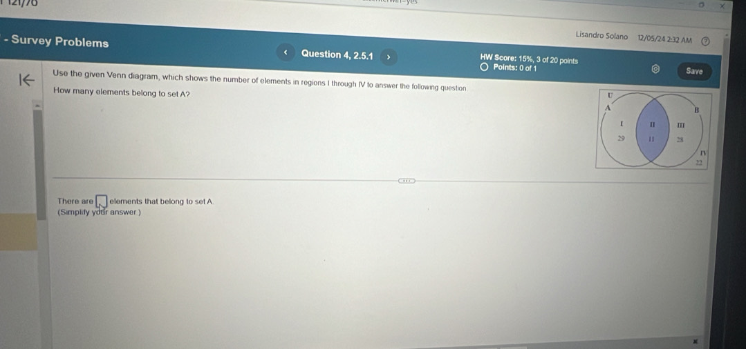 121776 
Lisandro Solano 12/05/24 2:32 AM 
- Survey Problems Question 4, 2.5.1 Points: 0 of 1 
HW Score: 15%, 3 of 20 points 
a 
Save 
Use the given Venn diagram, which shows the number of elements in regions I through IV to answer the following question U 
How many elements belong to set A? A B 
I
29 11 28
rV 
22 
There are □ elements that belong to set A
(Simplify your answer )