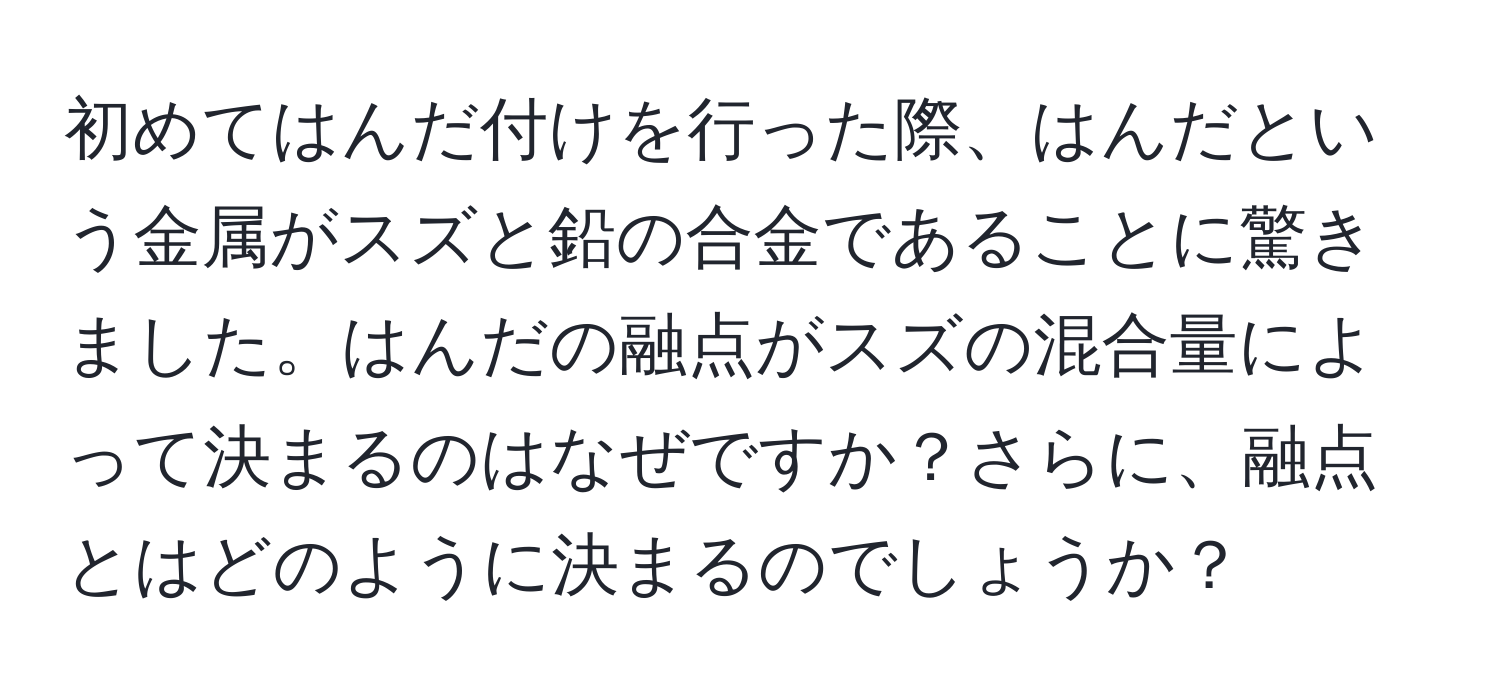 初めてはんだ付けを行った際、はんだという金属がスズと鉛の合金であることに驚きました。はんだの融点がスズの混合量によって決まるのはなぜですか？さらに、融点とはどのように決まるのでしょうか？