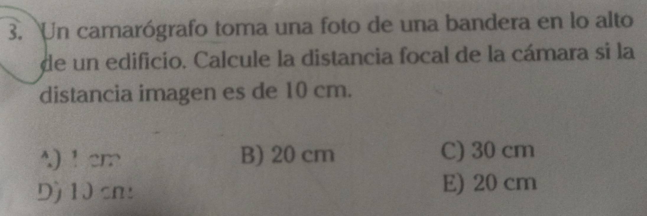 Un camarógrafo toma una foto de una bandera en lo alto
de un edificio. Calcule la distancia focal de la cámara si la
distancia imagen es de 10 cm.
A) ！ cm
B) 20 cm
C) 30 cm
Dộ 10 cn :
E) 20 cm