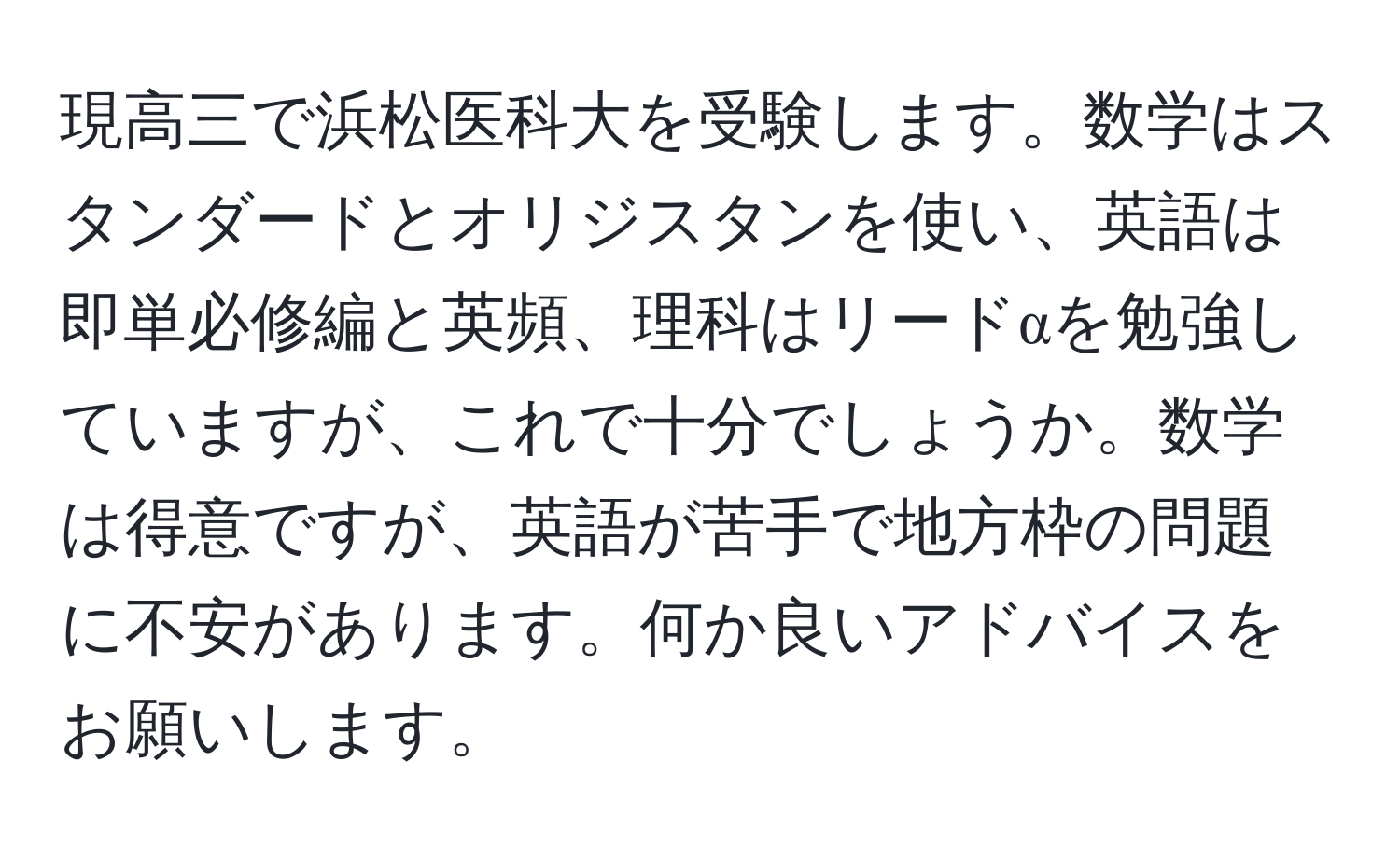 現高三で浜松医科大を受験します。数学はスタンダードとオリジスタンを使い、英語は即単必修編と英頻、理科はリードαを勉強していますが、これで十分でしょうか。数学は得意ですが、英語が苦手で地方枠の問題に不安があります。何か良いアドバイスをお願いします。