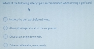 Which of the following safety tips is recommended when driving a golf cart?
Inspect the golf cart before driving.
Allow passengers to sit in the cargo area.
Drive at an angle down hills.
Drive on sidewalks, never roads.