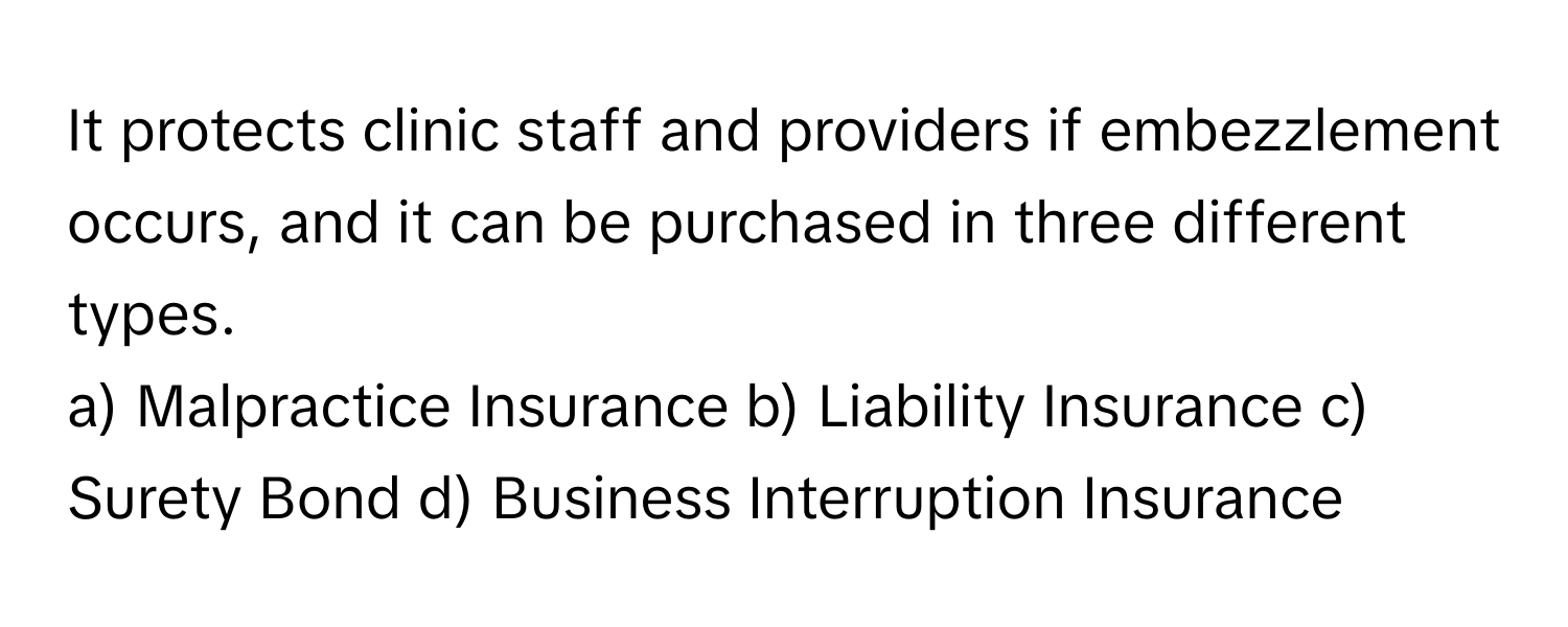 It protects clinic staff and providers if embezzlement occurs, and it can be purchased in three different types.  
a) Malpractice Insurance b) Liability Insurance c) Surety Bond d) Business Interruption Insurance