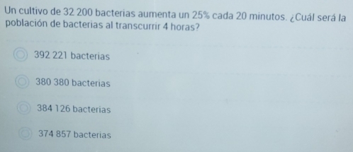 Un cultivo de 32 200 bacterias aumenta un 25% cada 20 minutos. ¿Cuál será la
población de bacterias al transcurrir 4 horas?
392 221 bacterias
380 380 bacterias
384 126 bacterias
374 857 bacterias