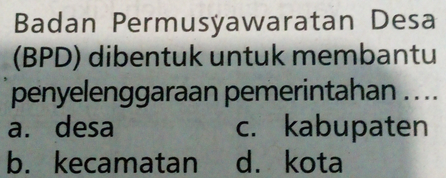 Badan Permusyawaratan Desa
(BPD) dibentuk untuk membantu
penyelenggaraan pemerintahan .. ..
a. desa c. kabupaten
b. kecamatan d. kota