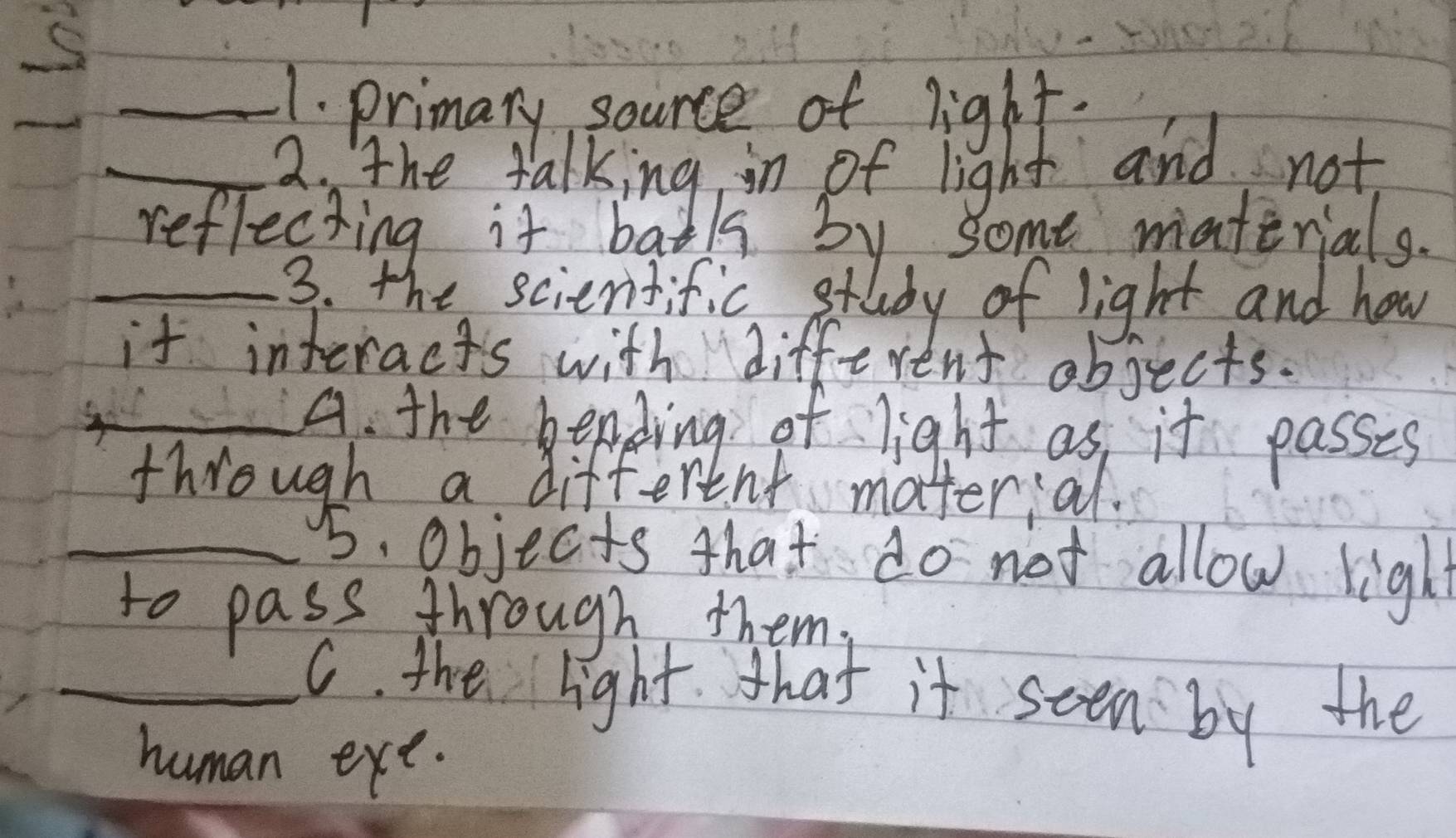 primary source of light. 
_2. The talking in of light and not 
reflecting it batks by some materials. 
_3. the scientific study of light and how 
it interacts with different objects. 
_A. the bending of light as it passes 
through a different matterial. 
_5. objects that do not allow light 
to pass through them. 
_C. the light. that it seen by the 
human exe.