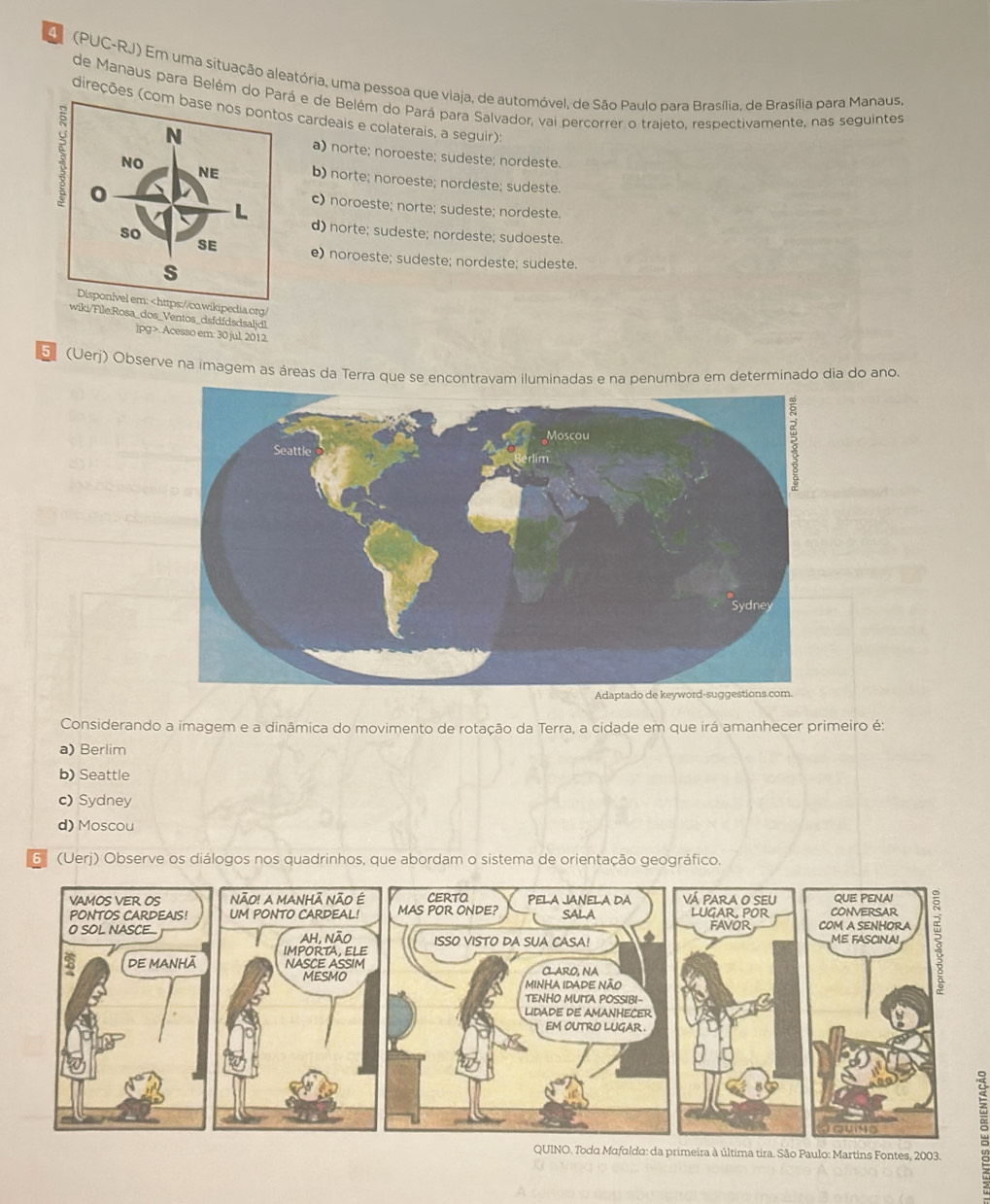 A (PUC-RJ) Em uma situação aleatória, uma pessoa que viaja, de automóvel, de São Paulo para Brasília, de Brasília para Manaus,
de Manaus para Belém do Paá e de Belém do Pará para Salvador, vai percorrer o trajeto, respectivamente, nas seguintes
(direções (cs cardeais e colaterais, a seguir):
a) norte; noroeste; sudeste; nordeste.
b) norte; noroeste; nordeste; sudeste.
c) noroeste; norte; sudeste; nordeste.
d) norte; sudeste; nordeste; sudoeste.
e) noroeste; sudeste; nordeste; sudeste.
Disponível em:. Acesso em: 30 jul, 2012.
5º (Uerj) Observe na imagem as áreas da Terra que se encontravam iluminadas e na penumbra em determinado dia do ano
Considerando a imagem e a dinâmica do movimento de rotação da Terra, a cidade em que irá amanhecer primeiro é:
a) Berlim
b) Seattle
c) Sydney
d) Moscou
6 (Uerj) Observe os diálogos nos quadrinhos, que abordam o sistema de orientação geográfico.
a primeira à última tira. São Paulo: Martins Fontes, 2003.