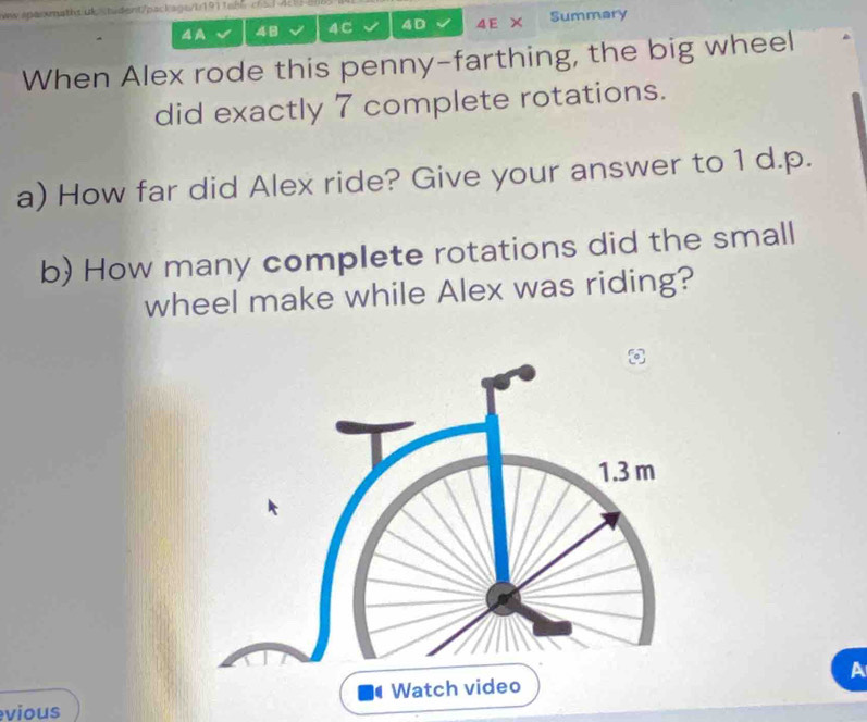 ww anaomaths ük 48 4C 4D 4E X Summary 
When Alex rode this penny-farthing, the big wheel 
did exactly 7 complete rotations. 
a) How far did Alex ride? Give your answer to 1 d.p. 
b) How many complete rotations did the small 
wheel make while Alex was riding? 
A 
vious