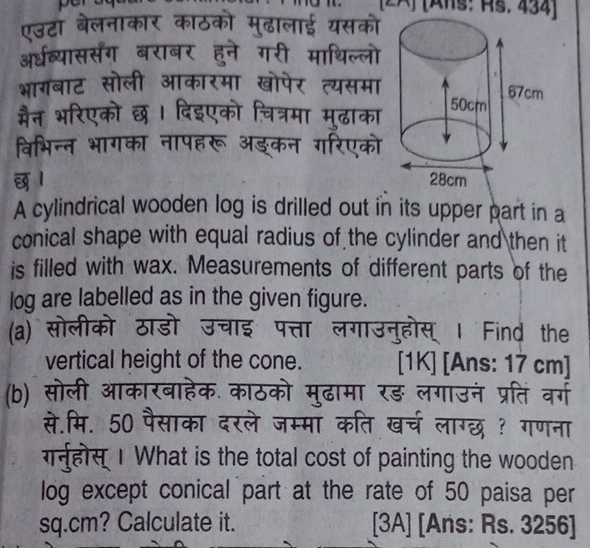 Hs. 434) 

1 
A cylindrical wooden log is drilled out in its upper part in a 
conical shape with equal radius of the cylinder and then it 
is filled with wax. Measurements of different parts of the 
log are labelled as in the given figure. 
(a) सोलीको ठ 
गउनुहोस । Find the 
vertical height of the cone. [1K] [Ans: 17 cm ] 
(b) सोली ऑ रड़ लगाउन प्रति वग 
व लाग्छ ? गणना 
से मि. 50 पैसाका दरल 
गनहोस 1 What is the total cost of painting the wooden 
log except conical part at the rate of 50 paisa per
sq.cm? Calculate it. [3A] [Ans: Rs. 3256 ]