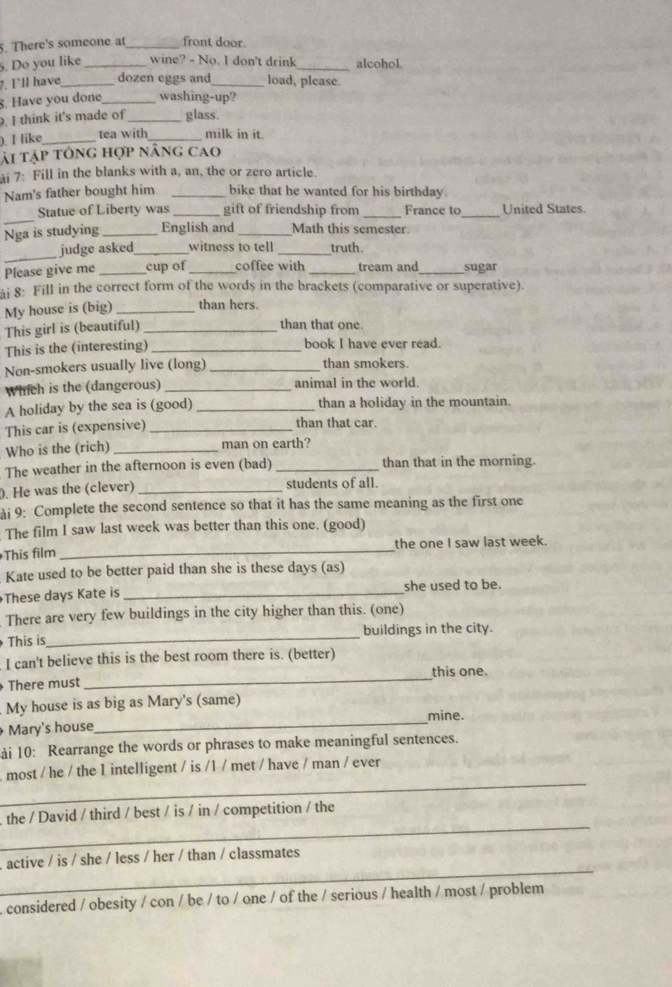 There's someone at _front door.
. Do you like _wine? - No. I don't drink_ alcohol.
7. I'll have_ dozen eggs and_ load, please.
8. Have you done_ washing-up?
. I think it's made of _glass.
). I like_ tea with _milk in it.
ải tập tổng hợp nâng cao
ài 7: Fill in the blanks with a, an, the or zero article.
Nam's father bought him _bike that he wanted for his birthday.
_
Statue of Liberty was _gift of friendship from _France to_ United States.
Nga is studying _English and _Math this semester.
_
judge asked_ witness to tell _truth.
Please give me _cup of _coffee with _tream and_ sugar
i 8: Fill in the correct form of the words in the brackets (comparative or superative).
My house is (big)_
than hers.
This girl is (beautiful)_
than that one.
This is the (interesting) _book I have ever read.
Non-smokers usually live (long) _than smokers.
Which is the (dangerous) _animal in the world.
A holiday by the sea is (good) _than a holiday in the mountain.
This car is (expensive)_
than that car.
Who is the (rich) _man on earth?
The weather in the afternoon is even (bad) _than that in the morning.
. He was the (clever) _students of all.
ài 9: Complete the second sentence so that it has the same meaning as the first one
The film I saw last week was better than this one. (good)
This film _the one I saw last week.
Kate used to be better paid than she is these days (as)
These days Kate is _she used to be.
There are very few buildings in the city higher than this. (one)
This is_ buildings in the city.
I can't believe this is the best room there is. (better)
this one.
There must
_
My house is as big as Mary's (same)
_mine.
Mary's house
ài 10: Rearrange the words or phrases to make meaningful sentences.
_
. most / he / the 1 intelligent / is /1 / met / have / man / ever
_
the / David / third / best / is / in / competition / the
_
,active / is / she / less / her / than / classmates
, considered / obesity / con / be / to / one / of the / serious / health / most / problem