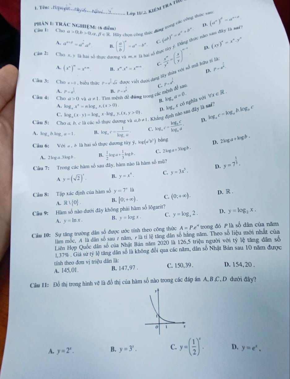 …  ớp 11/. 2 KIÉM TR A T h 
1. Tên: . Nguyên.. nkyc...nho....
Câu 1: Cho a>0;b>0;alpha ,beta ∈ R Hãy chọn công thức đũng trong các công thức sau (a^(alpha))^beta =a^(alpha +beta).
PHẢN I: TRÁC NGHIỆM: (6 điểm)
D.
số thực tùy ý. Đẳng thức nào sau đây là sơ?
A. a^(a+beta)=a^a.a^(beta). B. ( a/b )^a=a^a-b^a. C. (ab)^a=a^a+b^a. (xy)^n=x^n.y^n
Câu 2: Ch ố thực đưc
 x^m/y^n =( x/y )^m-n. D.
C.
A. (x^n)^m=x^(nm). B. x^m.x^n=x^(m+n) D. P=a^(frac 7)8.
Câu 3: Cho a>0 , biểu thức P=a^(frac 2)3· sqrt(a) được viết dưới dạng lũy thừa với số mũ hữu tỉ là
A. P=a^(frac 1)3. P=a^(frac 3)4. C. P=a^(frac 1)6
B.
Câu 4: Cho a>0 và a!= 1 Tim mệnh đề đúng trong các mệnh đề sau.
B. log _aa=0.
A. log _ax^n=nlog _ax,(x>0). log _a x có nghĩa với forall x∈ R.
C. log _a(x· y)=log _ax· log _ay,(x,y>0).
D.
Câu 5: Cho a, b, c là các số thực dương và a,b!= 1 -  Khẳng định nào sau đây là sai? log _ac=log _ab.log _bc
A. log _ab.log _ca=1. B. log _ac=frac 1log _ca. C. log _ac=frac log _bclog _ba.
D.
Câu 6: Với a, b là hai số thực dương tùy ý, log (a^2b^3) bằng
D. 2log a+log b.
A. 2log a.3logb . B.  1/2 log a+ 1/3 log b. C. 2log a+3log b.
Câu 7: Trong các hàm số sau đây, hàm nào là hàm số mũ?
A y=(sqrt(2))^x. B. y=x^4. C. y=3x^5. D. y=7^(frac 1)3.
Câu 8: Tập xác định của hàm số y=7^x1a D. R .
A. Rvee  0 . B. [0;+∈fty ). C. (0;+∈fty ).
Câu 9: Hàm số nào dưới đây không phải hàm số lôgarit?
A. y=ln x. B. y=log x. C. y=log _x2. D. y=log _2x.
Câu 10: Sự tăng trường dân số được ước tính theo công thức A=P.e'' trong đó P là số dân của năm
làm mốc, A là dân số sau 1 năm, 7 là tỉ lệ tăng dân số hằng năm. Theo số liệu mới nhất của
Liên Hợp Quốc dân số của Nhật Bản năm 2020 là 126,5 triệu người với tỷ lệ tăng dân shat O
1,37% . Giả sử tỷ lệ tăng dân số là không đổi qua các năm, dân số Nhật Bản sau 10 năm được
tính theo đơn vị triệu dân là:
A. 145,01. B. 147,97 . C. 150,39. D. 154, 20 .
Câu 11: Đồ thị trong hình vẽ là đồ thị của hàm số nào trong các đáp án A, B ,C,D dưới đây?
B.
A. y=2^x. y=3^x. C. y=( 1/2 )^x. D. y=e^x.