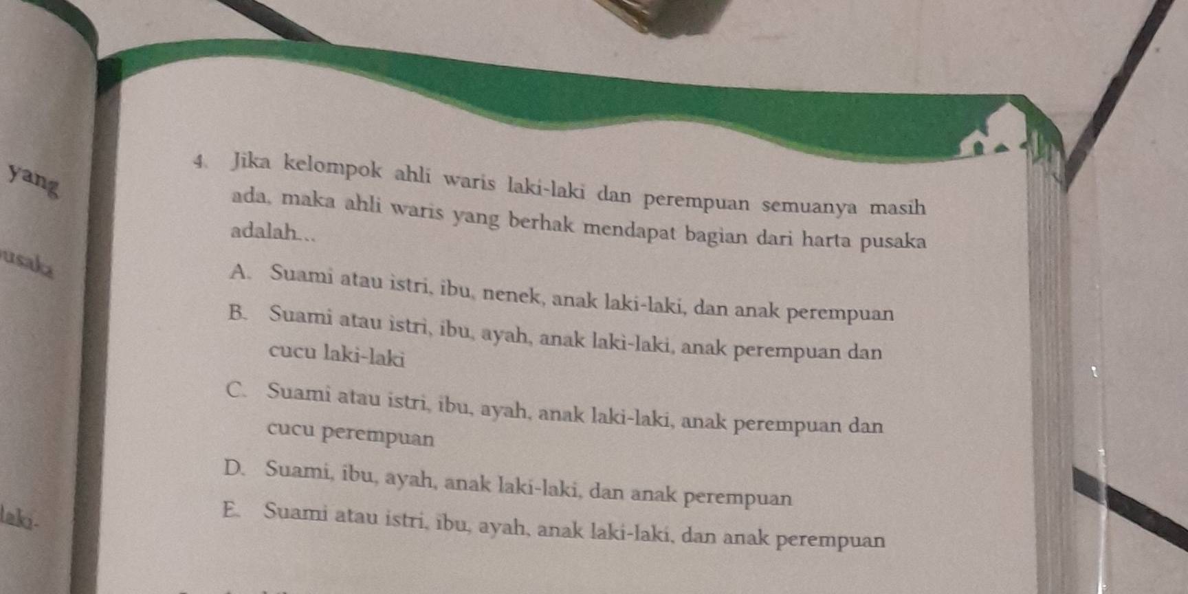 yang
4. Jika kelompok ahli waris laki-laki dan perempuan semuanya masih
ada, maka ahli waris yang berhak mendapat bagian dari harta pusaka
adalah...
usaka
A. Suami atau istri, ibu, nenek, anak laki-laki, dan anak perempuan
B. Suami atau istri, ibu, ayah, anak laki-laki, anak perempuan dan
cucu laki-laki
C. Suami atau istri, ibu, ayah, anak laki-laki, anak perempuan dan
cucu perempuan
D. Suami, ibu, ayah, anak laki-laki, dan anak perempuan
laki-
E. Suami atau istri, ibu, ayah, anak laki-laki, dan anak perempuan