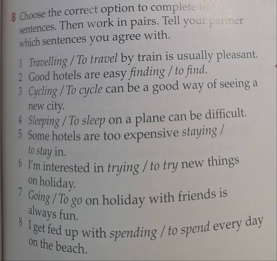 Choose the correct option to complete the 
sentences. Then work in pairs. Tell your partner 
which sentences you agree with. 
1 Travelling / To travel by train is usually pleasant. 
2 Good hotels are easy finding / to find. 
3 Cycling / To cycle can be a good way of seeing a 
new city. 
4 Sleeping / To sleep on a plane can be difficult. 
5 Some hotels are too expensive staying / 
to stay in. 
6 I'm interested in trying / to try new things 
on holiday. 
7 Going / To go on holiday with friends is 
always fun. 
8 I get fed up with spending / to spend every day
on the beach.