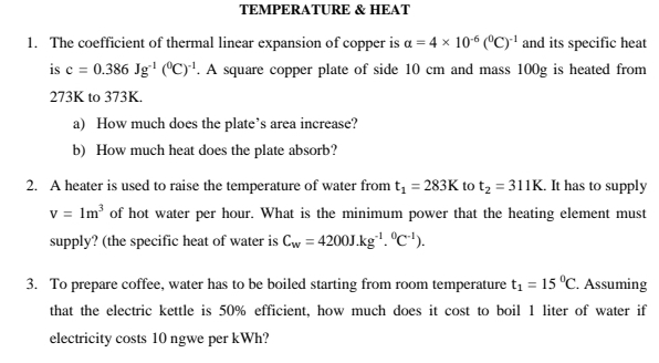 TEMPERATURE & HEAT 
1. The coefficient of thermal linear expansion of copper is alpha =4* 10^(-6)(^0C)^-1 and its specific heat 
is c=0.386Jg^(-1)(^0C)^-1. A square copper plate of side 10 cm and mass 100g is heated from
273K to 373K. 
a) How much does the plate’s area increase? 
b) How much heat does the plate absorb? 
2. A heater is used to raise the temperature of water from t_1=283K to t_2=311K. . It has to supply
v=1m^3 of hot water per hour. What is the minimum power that the heating element must 
supply? (the specific heat of water is C_w=4200J.kg^(-1).^0C^(-1)). 
3. To prepare coffee, water has to be boiled starting from room temperature t_1=15°C. Assuming 
that the electric kettle is 50% efficient, how much does it cost to boil 1 liter of water if 
electricity costs 10 ngwe per kWh?