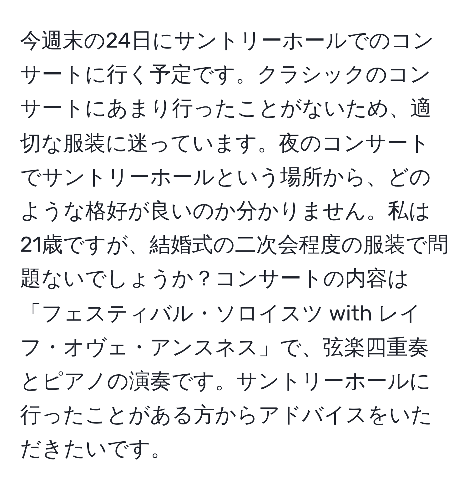 今週末の24日にサントリーホールでのコンサートに行く予定です。クラシックのコンサートにあまり行ったことがないため、適切な服装に迷っています。夜のコンサートでサントリーホールという場所から、どのような格好が良いのか分かりません。私は21歳ですが、結婚式の二次会程度の服装で問題ないでしょうか？コンサートの内容は「フェスティバル・ソロイスツ with レイフ・オヴェ・アンスネス」で、弦楽四重奏とピアノの演奏です。サントリーホールに行ったことがある方からアドバイスをいただきたいです。