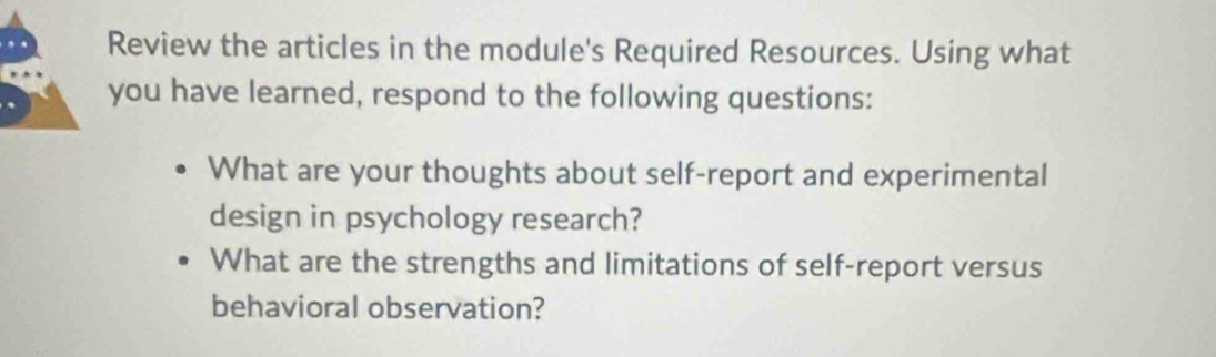 Review the articles in the module's Required Resources. Using what 
you have learned, respond to the following questions: 
What are your thoughts about self-report and experimental 
design in psychology research? 
What are the strengths and limitations of self-report versus 
behavioral observation?