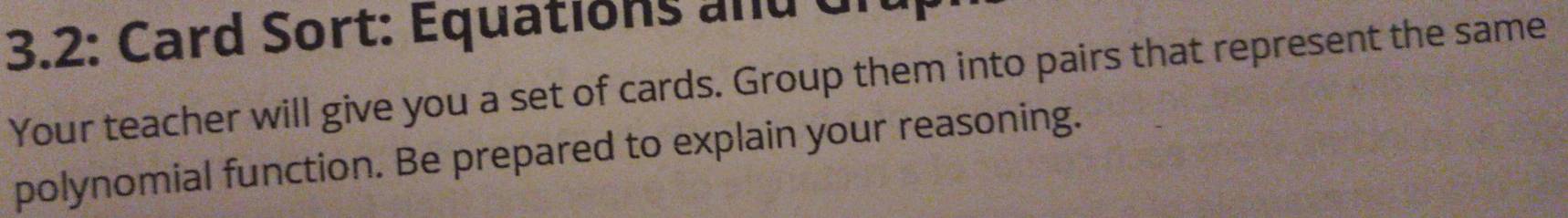 3.2: Card Sort: Équations and Giu 
Your teacher will give you a set of cards. Group them into pairs that represent the same 
polynomial function. Be prepared to explain your reasoning.