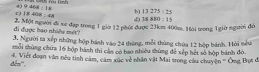 ạ t tnh roi tinh
a) 9468:18
c) 18408:48
b) 13275:25
d) 38880:15
2. Một người đi xe đạp trong 1 giờ 12 phút được 23km 400m. Hỏi trong 1giờ người đó
đi được bao nhiêu mét?
3. Người ta xếp những hộp bánh vào 24 thùng, mỗi thùng chứa 12 hộp bánh. Hỏi nếu
mỗi thùng chứa 16 hộp bánh thì cần có bao nhiêu thùng đễ xếp hết số hộp bánh đó.
4. Viết đoạn văn nêu tình cảm, cảm xúc về nhân vật Mai trong câu chuyện “ Ông Bụt đ
đến".