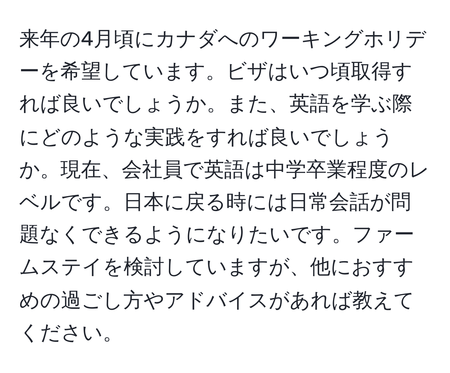 来年の4月頃にカナダへのワーキングホリデーを希望しています。ビザはいつ頃取得すれば良いでしょうか。また、英語を学ぶ際にどのような実践をすれば良いでしょうか。現在、会社員で英語は中学卒業程度のレベルです。日本に戻る時には日常会話が問題なくできるようになりたいです。ファームステイを検討していますが、他におすすめの過ごし方やアドバイスがあれば教えてください。