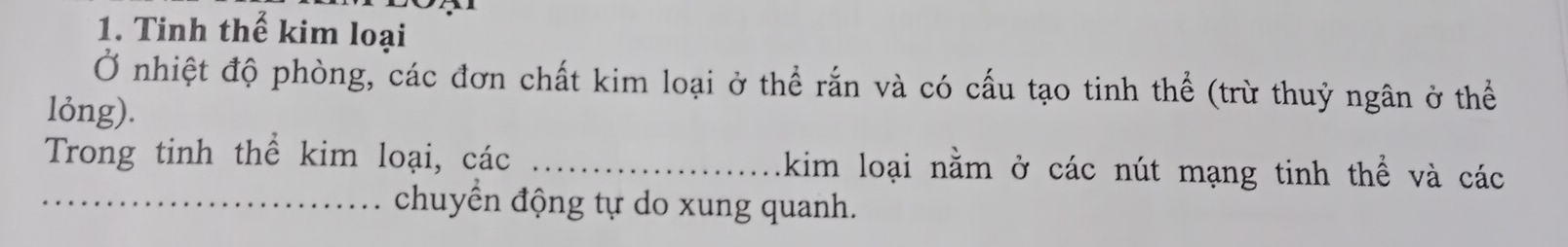 Tinh thế kim loại 
Ở nhiệt độ phòng, các đơn chất kim loại ở thể rắn và có cấu tạo tinh thể (trừ thuỷ ngân ở thể 
lỏng). 
Trong tinh thể kim loại, các _kim loại nằm ở các nút mạng tinh thể và các 
_chuyển động tự do xung quanh.