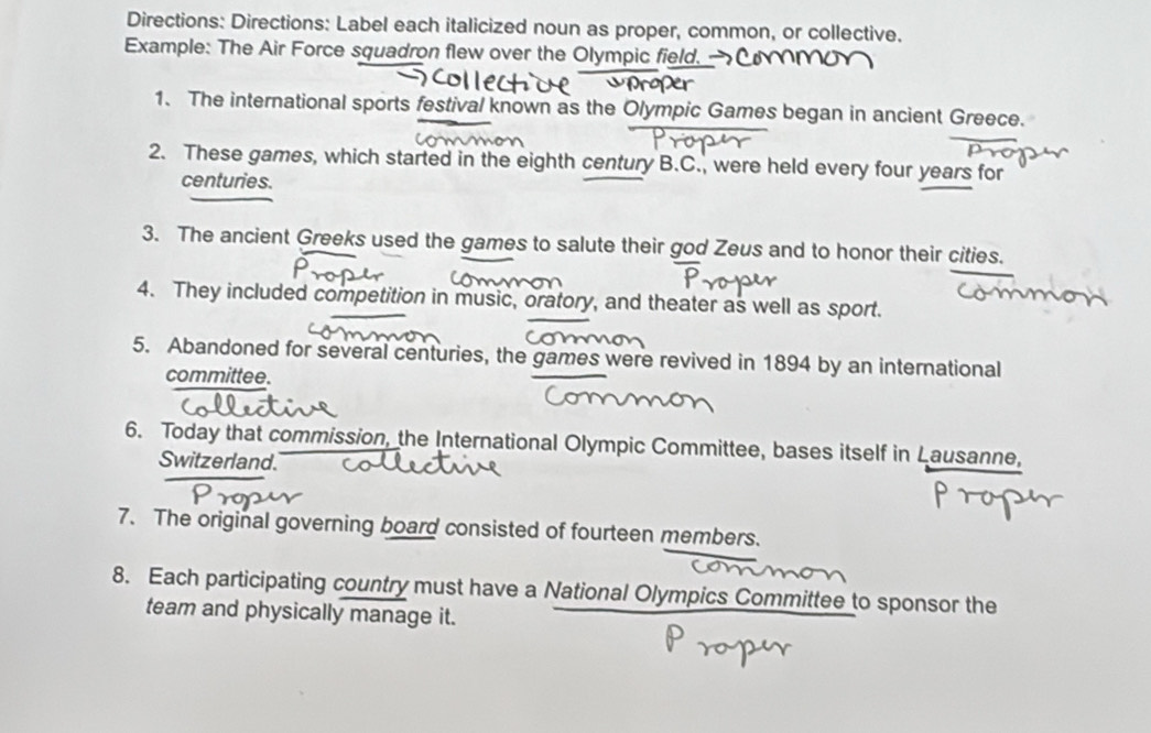 Directions: Directions: Label each italicized noun as proper, common, or collective. 
Example: The Air Force squadron flew over the Olympic field. 
1. The international sports festival known as the Olympic Games began in ancient Greece. 
2. These games, which started in the eighth century B.C., were held every four years for 
centuries. 
3. The ancient Greeks used the games to salute their god Zeus and to honor their cities. 
4. They included competition in music, oratory, and theater as well as sport. 
5. Abandoned for several centuries, the games were revived in 1894 by an international 
committee. 
6. Today that commission, the International Olympic Committee, bases itself in Lausanne, 
Switzerland. 
7. The original governing board consisted of fourteen members. 
8. Each participating country must have a National Olympics Committee to sponsor the 
team and physically manage it.