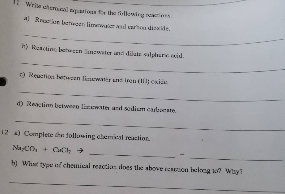 Write chemical equations for the following reactions._ 
_ 
a) Reaction between limewater and carbon dioxide. 
b) Reaction between limewater and dilute sulphuric acid. 
_ 
c) Reaction between limewater and iron (III) oxide. 
_ 
d) Reaction between limewater and sodium carbonate. 
_ 
12 a) Complete the following chemical reaction. 
_
Na_2CO_3+CaCl_2
_+ 
b) What type of chemical reaction does the above reaction belong to? Why? 
_