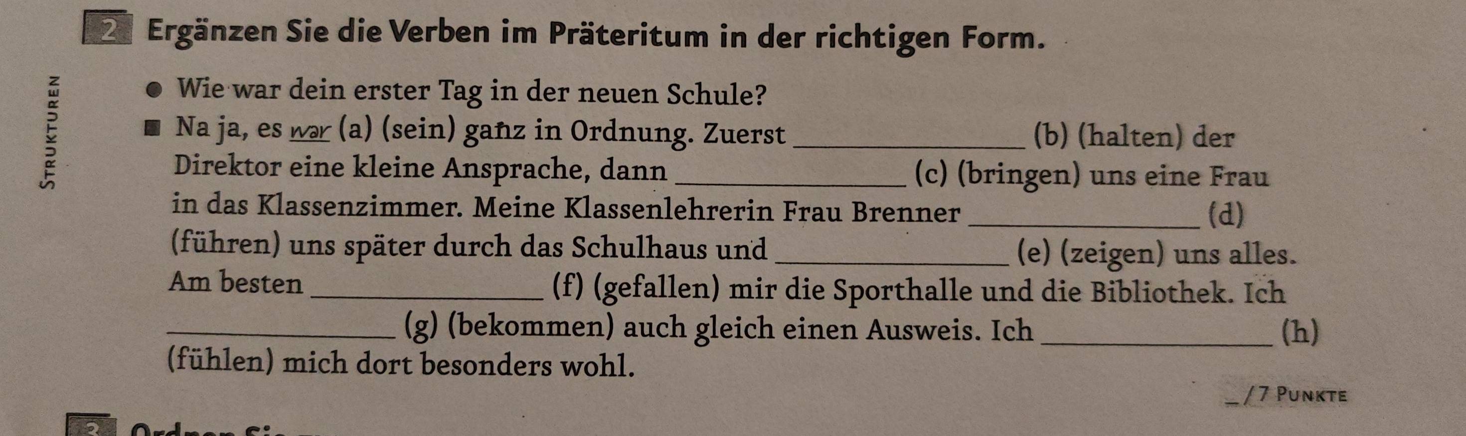 Ergänzen Sie die Verben im Präteritum in der richtigen Form. 
5 
Wie war dein erster Tag in der neuen Schule? 
Na ja, es wa (a) (sein) gañz in Ordnung. Zuerst _(b) (halten) der 
Direktor eine kleine Ansprache, dann _(c) (bringen) uns eine Frau 
in das Klassenzimmer. Meine Klassenlehrerin Frau Brenner 
_(d) 
(führen) uns später durch das Schulhaus und _(e) (zeigen) uns alles. 
Am besten _(f) (gefallen) mir die Sporthalle und die Bibliothek. Ich 
_(g) (bekommen) auch gleich einen Ausweis. Ich (h) 
(fühlen) mich dort besonders wohl. 
/ 7 Punkte