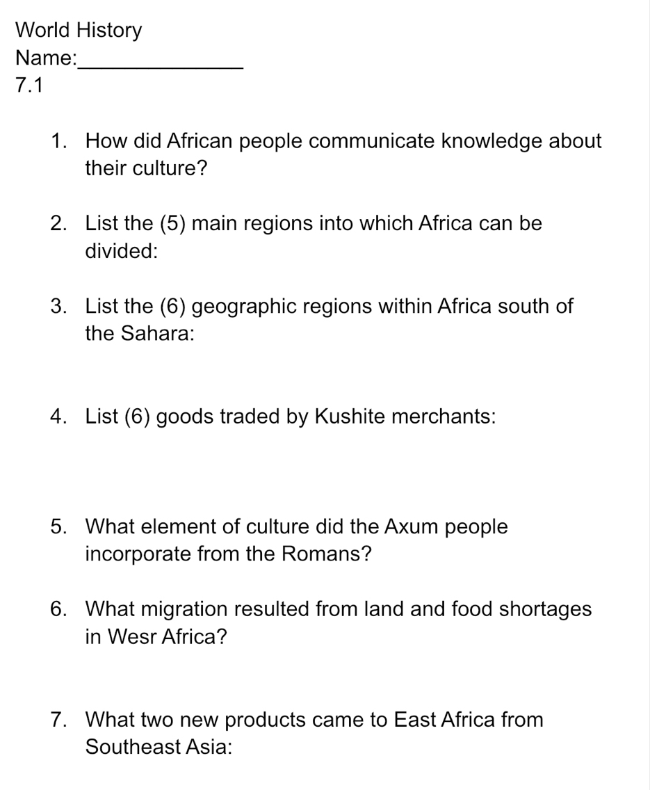 World History 
Name: 
_ 
7.1 
1. How did African people communicate knowledge about 
their culture? 
2. List the (5) main regions into which Africa can be 
divided: 
3. List the (6) geographic regions within Africa south of 
the Sahara: 
4. List (6) goods traded by Kushite merchants: 
5. What element of culture did the Axum people 
incorporate from the Romans? 
6. What migration resulted from land and food shortages 
in Wesr Africa? 
7. What two new products came to East Africa from 
Southeast Asia: