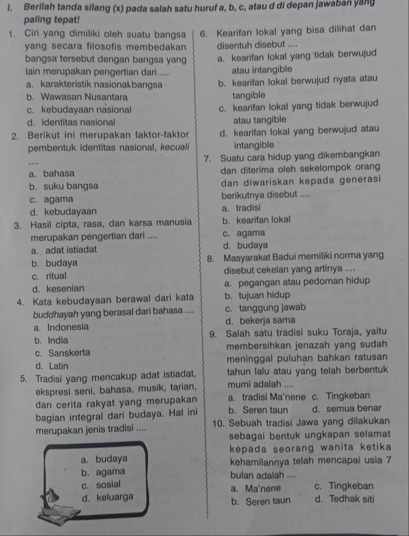 Berilah tanda silang (x) pada salah satu huruf a, b, c, atau d di depan jawaban yang
paling tepat!
1. Ciri yang dimiliki oleh suatu bangsa 6. Kearifan lokal yang bisa dilihat dan
yang secara filosofis membedakan disentuh disebut ....
bangsa tersebut dengan bangsa yang a. kearifan lokal yang tidak berwujud
lain merupakan pengertian dari .... atau intangible
a. karakteristik nasionak bangsa b. kearifan lokal berwujud nyata atau
b. Wawasan Nusantara tangible
c. kebudayaan nasional c. kearifan lokal yang tidak berwujud
d. identitas nasional atau tangible
2. Berikut ini merupakan faktor-faktor d. kearifan lokal yang berwujud atau
pembentuk identitas nasional, kecuali intangible
7. Suatu cara hidup yang dikembangkan
a. bahasa dan diterima oleh sekelompok orang
b.suku bangsa dan diwariskan kepada generasi
c. agama berikutnya disebut ....
d. kebudayaan a. tradisi
3. Hasil cipta, rasa, dan karsa manusia b. kearifan lokal
merupakan pengertian dari .... c. agama
a. adat istiadat d. budaya
b. budaya 8. Masyarakat Badui memiliki norma yang
c. ritual disebut cekelan yang artinya ....
d. kesenian a. pegangan atau pedoman hidup
4. Kata kebudayaan berawal dari kata b.tujuan hidup
buddhayah yang berasal dari bahasa .... c. tanggung jawab
a. Indonesia d. bekerja sama
b. India 9. Salah satu tradisi suku Toraja, yaitu
c. Sanskerta membersihkan jenazah yang sudah
d. Latin meninggal puluhan bahkan ratusan
5. Tradisi yang mencakup adat istiadat, tahun lalu atau yang telah berbentuk
ekspresi seni, bahasa, musik, tarian, mumi adalah ....
dan cerita rakyat yang merupakan a. tradisi Ma'nene c. Tingkeban
bagian integral dari budaya. Hal ini b. Seren taun d. semua benar
merupakan jenis tradisi .... 10. Sebuah tradisi Jawa yang dilakukan
sebagai bentuk ungkapan selamat
kepada seorang wanita ketika
a. budaya
kehamilannya telah mencapai usia 7
b. agama bulan adalah ....
c. sosial c. Tingkeban
a. Ma'nene
d. keluarga d. Tedhak siti
b. Seren taun