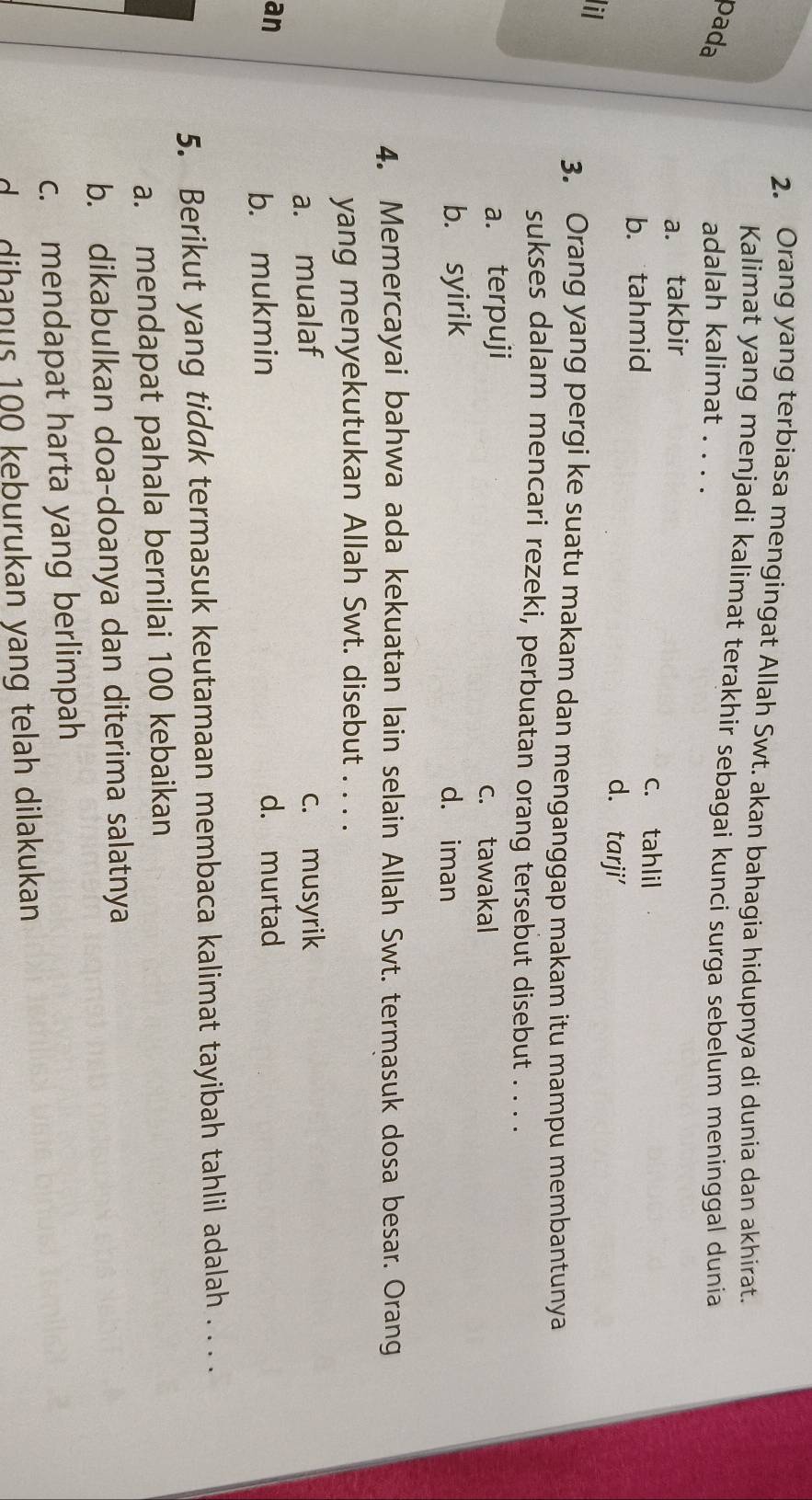 Orang yang terbiasa mengingat Allah Swt. akan bahagia hidupnya di dunia dan akhirat.
Kalimat yang menjadi kalimat terakhir sebagai kunci surga sebelum meninggal dunia
pada adalah kalimat . . . .
a. takbir
b. tahmid
c. tahlil
d. tarji'
il
3. Orang yang pergi ke suatu makam dan menganggap makam itu mampu membantunya
sukses dalam mencari rezeki, perbuatan orang tersebut disebut . . . .
a. terpuji c. tawakal
b. syirik d. iman
4. Memercayai bahwa ada kekuatan lain selain Allah Swt. termasuk dosa besar. Orang
yang menyekutukan Allah Swt. disebut . . . .
a. mualaf c. musyrik
an d. murtad
b. mukmin
5. Berikut yang tidak termasuk keutamaan membaca kalimat tayibah tahlil adalah . . . .
a. mendapat pahala bernilai 100 kebaikan
b. dikabulkan doa-doanya dan diterima salatnya
c. mendapat harta yang berlimpah
d dihanus 100 keburukan yang telah dilakukan