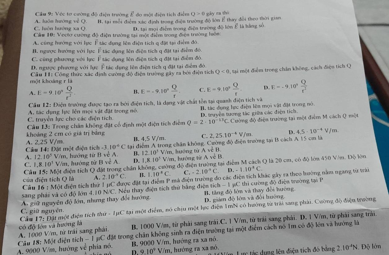 Véc tơ cường độ điện trường vector E do một điện tích điểm Q>0 gây ra thì:
A. luôn hướng về Q. B. tại mỗi điểm xác định trong điện trường độ lớn vector E thay đổi theo thời gian.
C. luôn hướng xa Q. D. tại mọi điểm trong điện trường độ lớn vector E là hằng số.
Câu 10: Vectơ cường độ điện trường tại một điểm trong điện trường luôn:
A. cùng hướng với lực vector F tác dụng lên điện tích q đặt tại điểm đó.
B. ngược hướng với lực vector F tác dụng lên điện tích q đặt tại điểm đó.
C. cùng phương với lực vector F tác dụng lên điện tích q đặt tại điểm đó.
D. ngược phương với lực vector F tác dụng lên điện tích q đặt tại điểm đó.
Câu 11: Công thức xác định cường độ điện trường gây ra bới điện tích Q<0</tex> , tại một điểm trong chân không, cách điện tích Q
một khoảng r là
A. E=9.10^9 Q/r^2 . B. E=-9.10^9 Q/r . C. E=9.10^9 Q/r . D. E=-9.10^9 Q/r^2 
Câu 12: Điện trường được tạo ra bởi điện tích, là dạng vật chất tồn tại quanh điện tích và
A. tác dụng lực lên mọi vật đặt trong nó. B. tác dụng lực điện lên mọi vật đặt trong nó.
C. truyền lực cho các điện tích. D. truyền tương tác giữa các điện tích.
Câu 13: Trong chân không đặt cố định một điện tích điểm Q=2· 10^(-13)C 1. Cường độ điện trường tại một điểm M cách Q một
khoảng 2 cm có giá trị bằng
C. 2,25.10^(-4)V/m.
D. 4,5· 10^(-4)V/m.
A. 2,25 V/m. B. 4,5 V/m.
Câu 14: Đặt một điện tích -3.10^(-6)C tại điểm A trong chân không. Cường độ điện trường tại B cách A 15 cm là
A. 12.10^5 V/m, hướng từ B về A. B. 12.10^5 V/m, hướng từ A về B.
C. 1,8.10^5 V/m, hướng từ B về A. D. 1,8.10^5 V/m, hướng từ A về B.
Câu 15: Một điện tích Q đặt trong chân không, cường độ điện trường tại điểm M cách Q là 20 cm, có độ lớn 450 V/m. Độ lớn
của điện tích Q là A. 2.10^(-9)C. B. 1.10^(-8)C. C. -2.10^(-9)C. D. -1.10^(-8)C.
Câu 16 : Một điện tích thử 1 μC được đặt tại điểm P mà điện trường do các điện tích khác gây ra theo hướng nằm ngang từ trái
sang phải và có độ lớn 4.10 N/C. Nếu thay điện tích thử bằng điện tích - 1 μC thì cường độ điện trường tại P
A. giữ nguyên độ lớn, nhưng thay đổi hướng. B. tăng độ lớn và thay đổi hướng.
D. giảm độ lớn và đổi hướng.
Câu 17: Đặt một điện tích thử - 1μC tại một điểm, nó chịu một lực điện 1mN có hướng từ trái sang phải. Cường độ điện trường
C. giữ nguyên.
có độ lớn và hướng là
B. 1000 V/m, từ phải sang trái.C. 1 V/m, từ trái sang phải. D. 1 V/m, từ phải sang trái.
Câu 18: Một điện tích - 1 μC đặt trong chân không sinh ra điện trường tại một điểm cách nó 1m có độ lớn và hướng là A. 1000 V/m, từ trái sang phải.
A. 9000 V/m, hướng về phía nó. B. 9000 V/m, hướng ra xa nó.
D. 9.10^9 V/m, hướng ra xa nó.
Lực tác dụng lên điện tích đó bằng 2.10^(-4)N Độ lớn