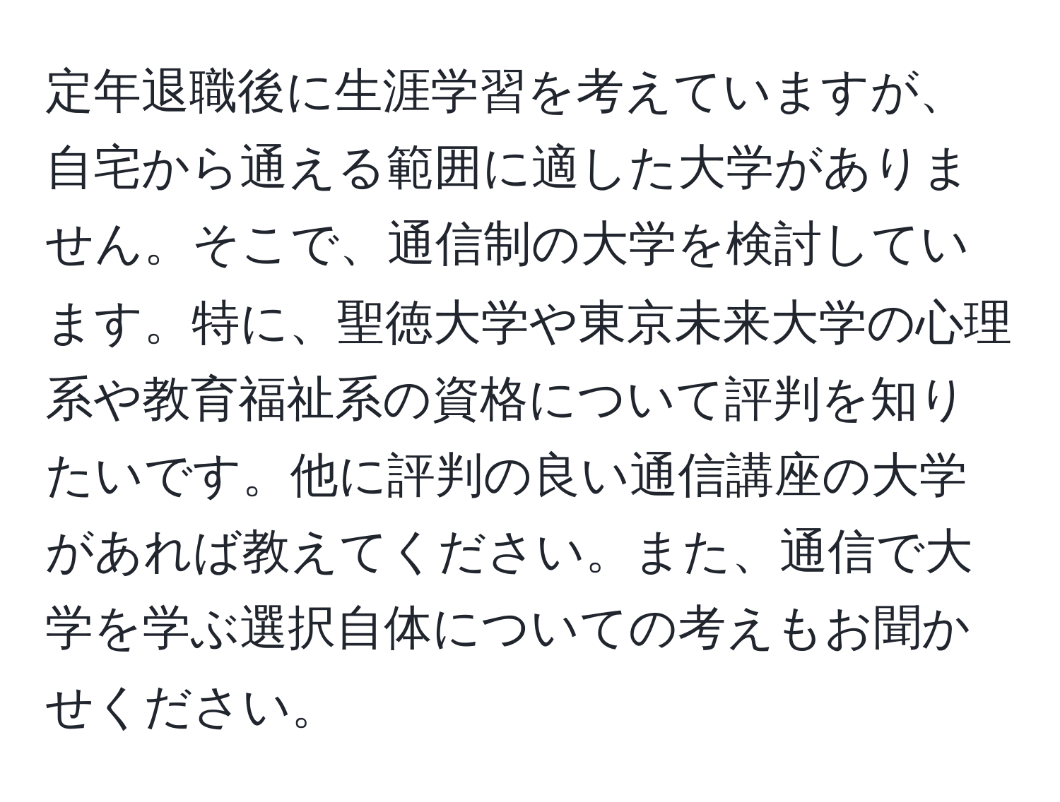 定年退職後に生涯学習を考えていますが、自宅から通える範囲に適した大学がありません。そこで、通信制の大学を検討しています。特に、聖徳大学や東京未来大学の心理系や教育福祉系の資格について評判を知りたいです。他に評判の良い通信講座の大学があれば教えてください。また、通信で大学を学ぶ選択自体についての考えもお聞かせください。