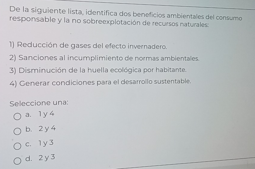 De la siguiente lista, identifica dos beneficios ambientales del consumo
responsable y la no sobreexplotación de recursos naturales:
1) Reducción de gases del efecto invernadero.
2) Sanciones al incumplimiento de normas ambientales.
3) Disminución de la huella ecológica por habitante.
4) Generar condiciones para el desarrollo sustentable.
Seleccione una:
a. 1 y 4
b. 2 y 4
c. 1 y 3
d. 2 y 3