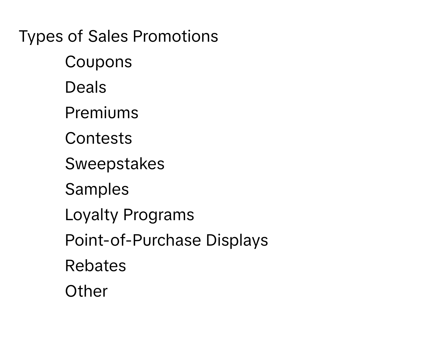 Types of Sales Promotions

1) Coupons
2) Deals
3) Premiums
4) Contests
5) Sweepstakes
6) Samples
7) Loyalty Programs
8) Point-of-Purchase Displays
9) Rebates
10) Other