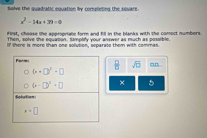 Solve the quadratic equation by completing the square.
x^2-14x+39=0
First, choose the appropriate form and fill in the blanks with the correct numbers.
Then, solve the equation. Simplify your answer as much as possible.
If there is more than one solution, separate them with commas.
□,□,...
 □ /□   sqrt(□ )
× C