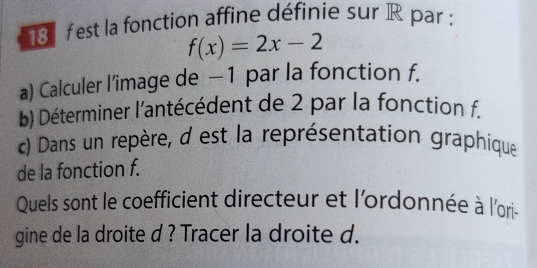 est la fonction affine définie sur R par :
f(x)=2x-2
a) Calculer l’image de −1 par la fonction f. 
b) Déterminer l'antécédent de 2 par la fonction f. 
c) Dans un repère, d est la représentation graphique 
de la fonction f. 
Quels sont le coefficient directeur et l'ordonnée à l'ori- 
gine de la droite d ? Tracer la droite d.