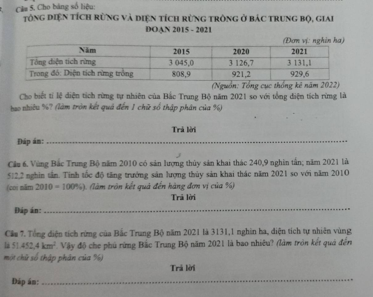 Cho bảng số liệu: 
tổng DIệN tích rừnG và diệN tích rừng tròng ở bác trung bọ, giai 
DOAN 2015 - 2021 
(Nguồn: Tổng cục thống kê năm 2022) 
Cho biết tỉ lệ diện tích rừng tự nhiên của Bắc Trung Bộ năm 2021 so với tổng diện tích rừng là 
bao nhiêu %? (làm tròn kết quả đến 1 chữ số thập phân của %) 
Trả lời 
Đáp án: 
_ 
_ 
_ 
_ 
Câu 6. Vùng Bắc Trung Bộ năm 2010 có sản lượng thủy sản khai thác 240, 9 nghìn tấn; năm 2021 là
512,2 nghìn tần. Tính tốc độ tăng trưởng sản lượng thủy sản khai thác năm 2021 so với năm 2010 
(coi năm 2010=100% ) ). (làm tròn kết quả đến hàng đơn vị của %) 
Trả lời 
Đáp án:_ 
_ 
Câu 7. Tổng diện tích rừng của Bắc Trung Bộ năm 2021 là 3131, 1 nghìn ha, diện tích tự nhiên vùng 
la 51.452,4km^2 * Vậy độ che phủ rừng Bắc Trung Bộ năm 2021 là bao nhiêu? (làm tròn kết quả đến 
một chữ số thập phân của %) 
Trả lời 
Đáp án:_ 
_ 
_