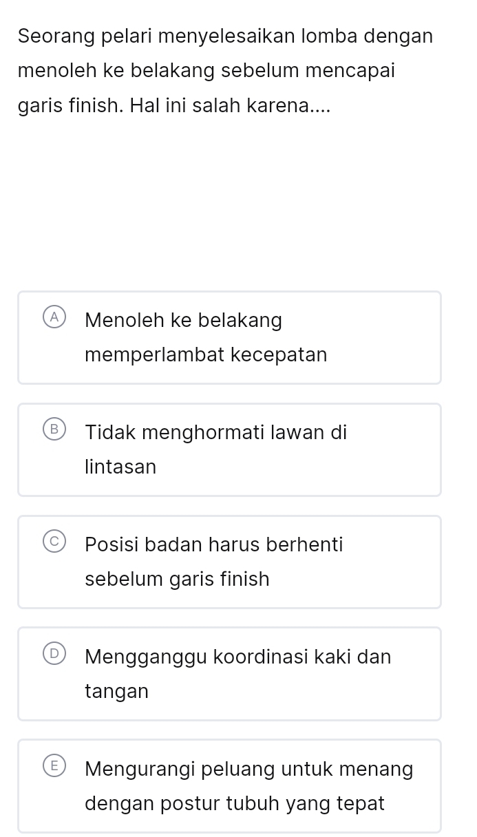 Seorang pelari menyelesaikan lomba dengan
menoleh ke belakang sebelum mencapai
garis finish. Hal ini salah karena....
Menoleh ke belakang
memperlambat kecepatan
Tidak menghormati Iawan di
lintasan
Posisi badan harus berhenti
sebelum garis finish
Mengganggu koordinasi kaki dan
tangan
Mengurangi peluang untuk menang
dengan postur tubuh yang tepat