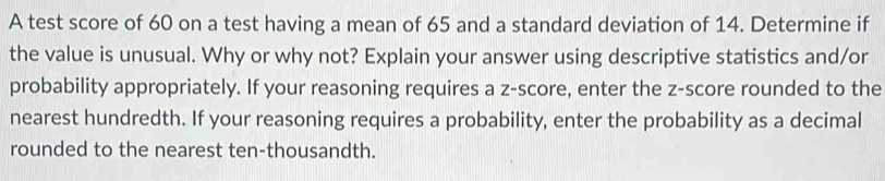 A test score of 60 on a test having a mean of 65 and a standard deviation of 14. Determine if 
the value is unusual. Why or why not? Explain your answer using descriptive statistics and/or 
probability appropriately. If your reasoning requires a z-score, enter the z-score rounded to the 
nearest hundredth. If your reasoning requires a probability, enter the probability as a decimal 
rounded to the nearest ten-thousandth.