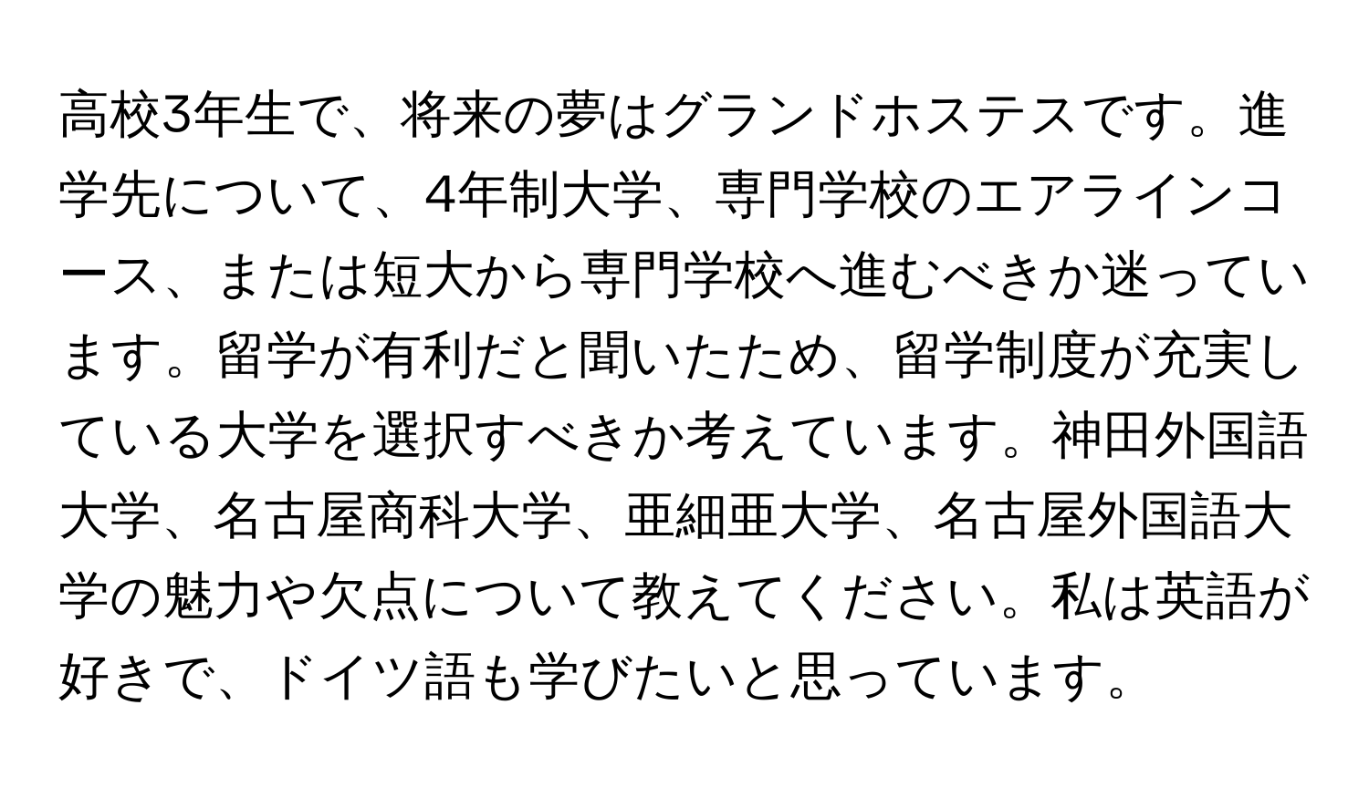 高校3年生で、将来の夢はグランドホステスです。進学先について、4年制大学、専門学校のエアラインコース、または短大から専門学校へ進むべきか迷っています。留学が有利だと聞いたため、留学制度が充実している大学を選択すべきか考えています。神田外国語大学、名古屋商科大学、亜細亜大学、名古屋外国語大学の魅力や欠点について教えてください。私は英語が好きで、ドイツ語も学びたいと思っています。