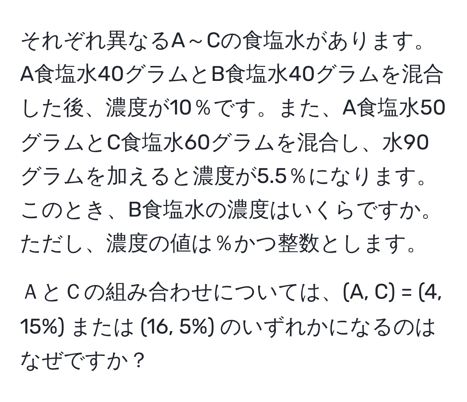 それぞれ異なるA～Cの食塩水があります。A食塩水40グラムとB食塩水40グラムを混合した後、濃度が10％です。また、A食塩水50グラムとC食塩水60グラムを混合し、水90グラムを加えると濃度が5.5％になります。このとき、B食塩水の濃度はいくらですか。ただし、濃度の値は％かつ整数とします。

ＡとＣの組み合わせについては、(A, C) = (4, 15%) または (16, 5%) のいずれかになるのはなぜですか？